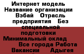 Интернет-модель › Название организации ­ Вэбай › Отрасль предприятия ­ Без специальной подготовки › Минимальный оклад ­ 150 000 - Все города Работа » Вакансии   . Адыгея респ.,Адыгейск г.